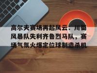 包含高尔夫赛场再起风云：川蜀风暴队失利齐鲁烈马队，赛场气氛火爆定位球制造杀机的词条-球速中国官方网站