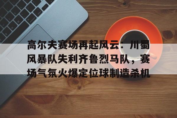 包含高尔夫赛场再起风云:川蜀风暴队失利齐鲁烈马队,赛场气氛火爆定位球制造杀机的词条 包含高尔夫赛场再起风云:川蜀风暴队失利齐鲁烈马队,赛场气氛火爆定位球制造杀机的词条