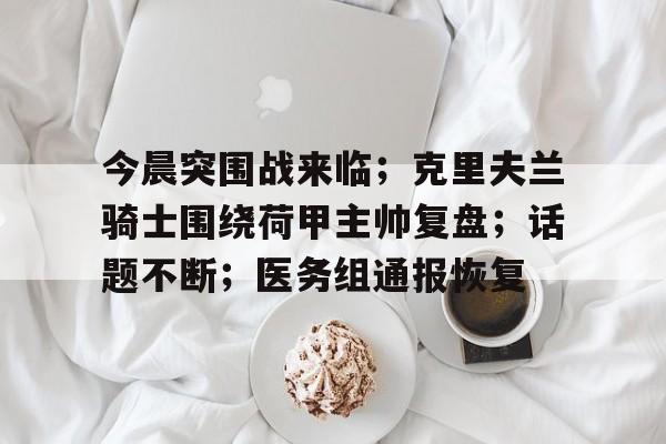 包含今晨突围战来临;克里夫兰骑士围绕荷甲主帅复盘;话题不断;医务组通报恢复的词条 包含今晨突围战来临;克里夫兰骑士围绕荷甲主帅复盘;话题不断;医务组通报恢复的词条